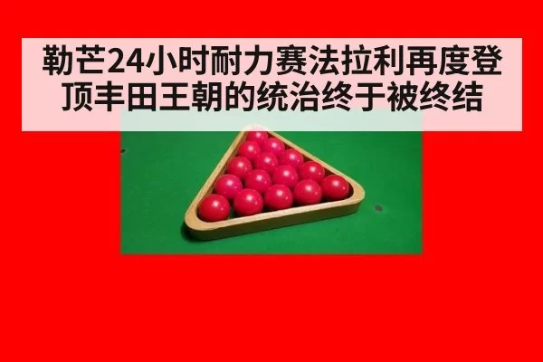 勒芒24小时耐力赛法拉利再度登顶丰田王朝的统治终于被终结