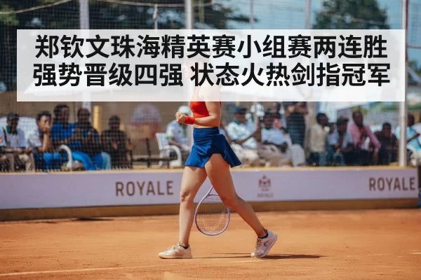 郑钦文珠海精英赛小组赛两连胜强势晋级四强 状态火热剑指冠军